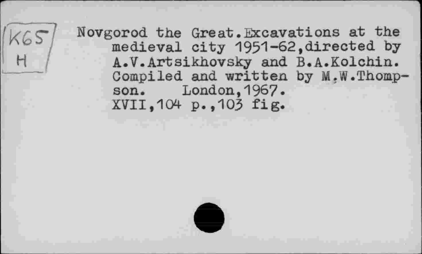 ﻿H 
Novgorod, the Great .Excavations at the medieval city 1951 “62»directed by A.V. Artsikhovsky and B.A.Kolchin. Compiled and written by M.W.Thompson.	London,1967•
XVII,104 p.,103 fig.